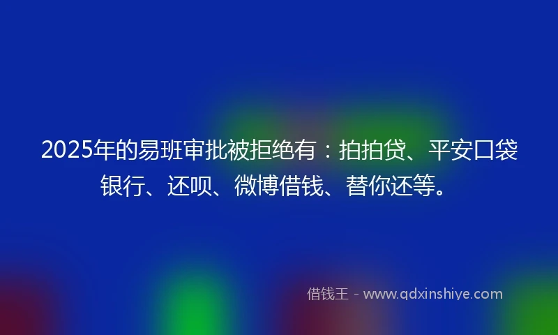 2025年的易班审批被拒绝有：拍拍贷、平安口袋银行、还呗、微博借钱、替你还等。