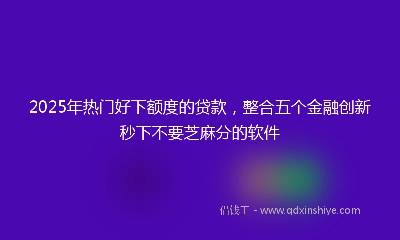 2025年热门好下额度的贷款，整合五个金融创新秒下不要芝麻分的软件