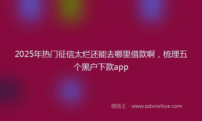 2025年热门征信太烂还能去哪里借款啊，梳理五个黑户下款app