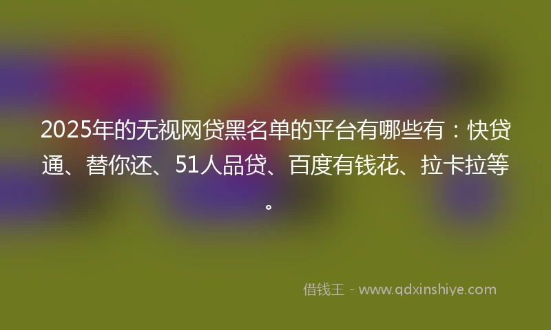 2025年的无视网贷黑名单的平台有哪些有：快贷通、替你还、51人品贷、百度有钱花、拉卡拉等。