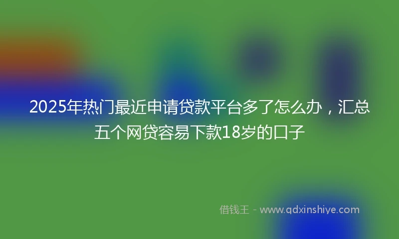 2025年热门最近申请贷款平台多了怎么办，汇总五个网贷容易下款18岁的口子