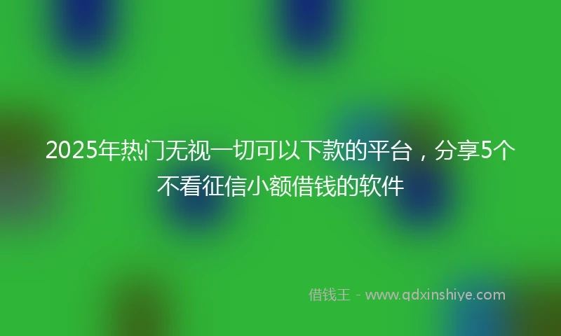 2025年热门无视一切可以下款的平台，分享5个不看征信小额借钱的软件