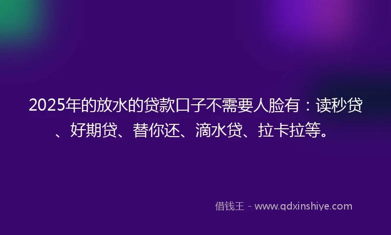 2025年的放水的贷款口子不需要人脸有：读秒贷、好期贷、替你还、滴水贷、拉卡拉等。