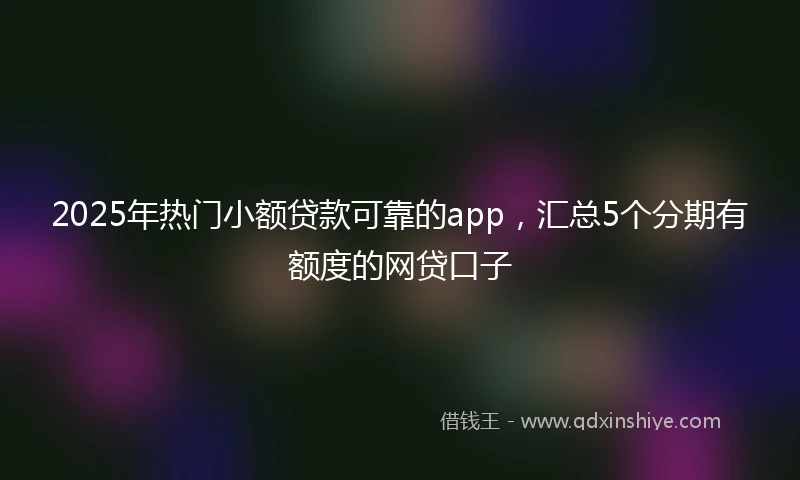 2025年热门小额贷款可靠的app，汇总5个分期有额度的网贷口子