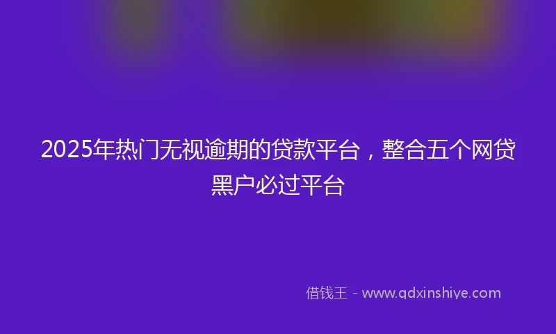 2025年热门无视逾期的贷款平台，整合五个网贷黑户必过平台