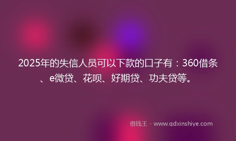2025年的失信人员可以下款的口子有：360借条、e微贷、花呗、好期贷、功夫贷等。