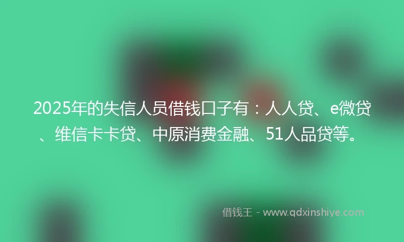 2025年的失信人员借钱口子有：人人贷、e微贷、维信卡卡贷、中原消费金融、51人品贷等。