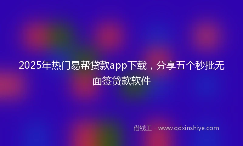 2025年热门易帮贷款app下载，分享五个秒批无面签贷款软件