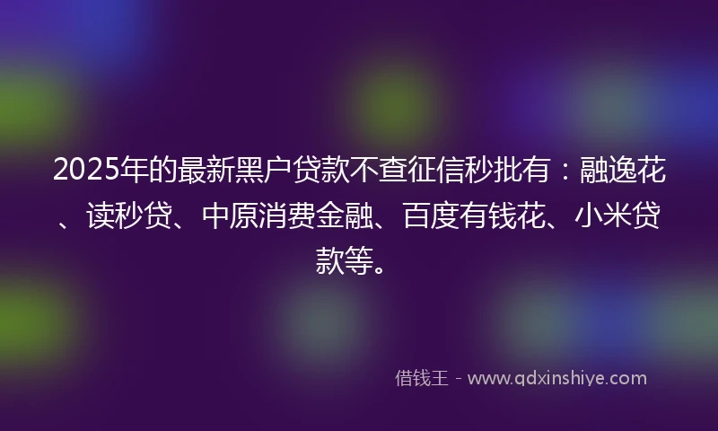 2025年的最新黑户贷款不查征信秒批有：融逸花、读秒贷、中原消费金融、百度有钱花、小米贷款等。