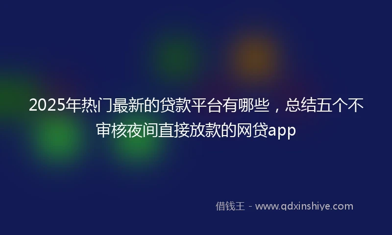 2025年热门最新的贷款平台有哪些，总结五个不审核夜间直接放款的网贷app