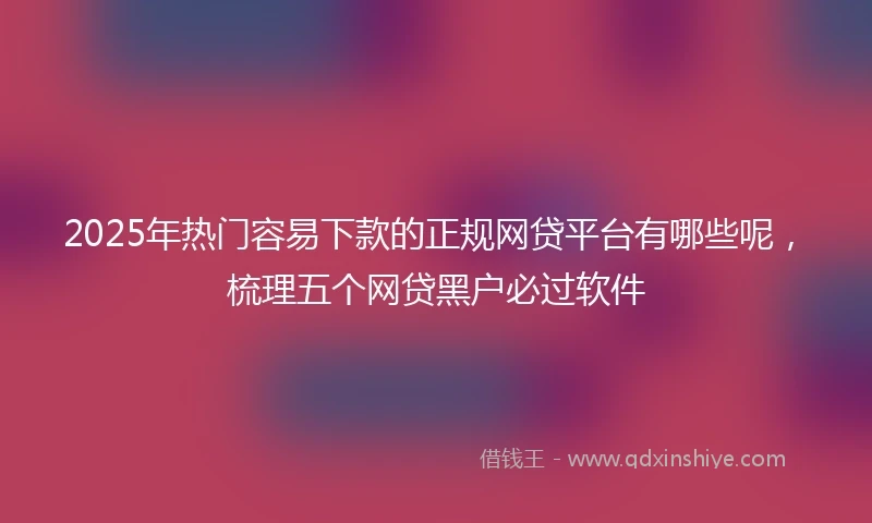 2025年热门容易下款的正规网贷平台有哪些呢，梳理五个网贷黑户必过软件