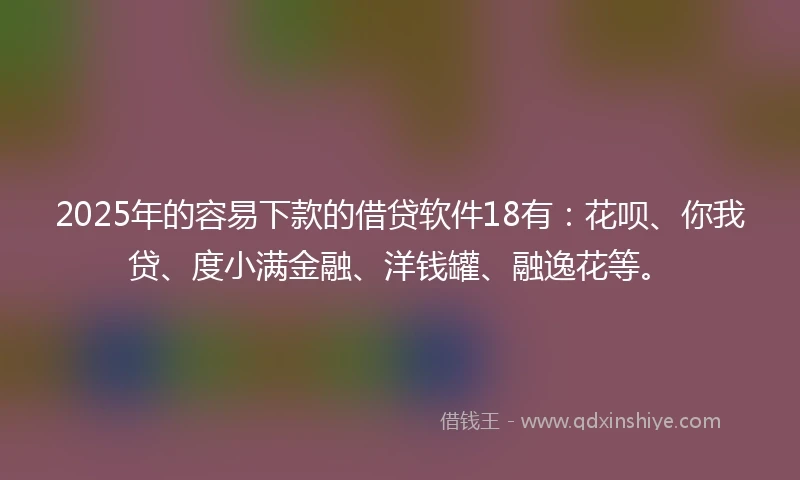 2025年的容易下款的借贷软件18有：花呗、你我贷、度小满金融、洋钱罐、融逸花等。