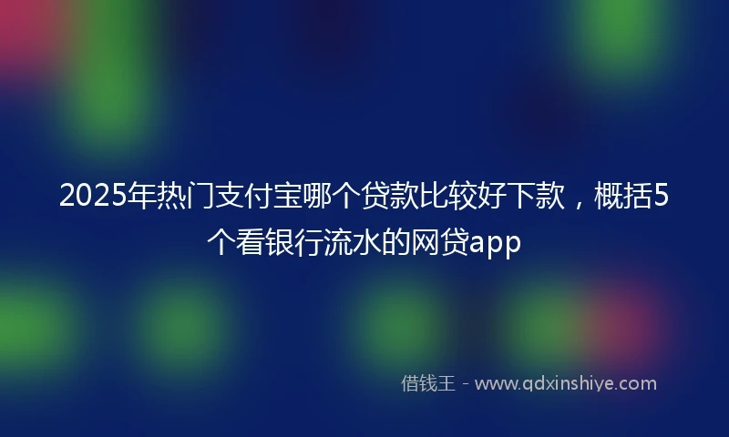 2025年热门支付宝哪个贷款比较好下款，概括5个看银行流水的网贷app