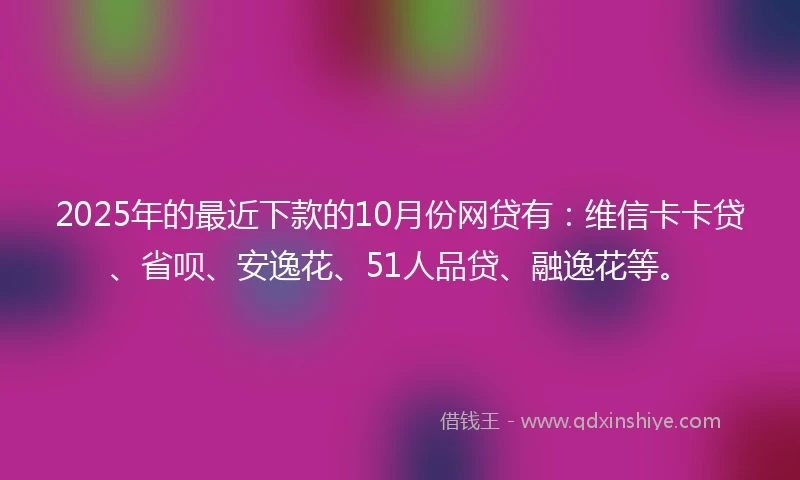 2025年的最近下款的10月份网贷有：维信卡卡贷、省呗、安逸花、51人品贷、融逸花等。