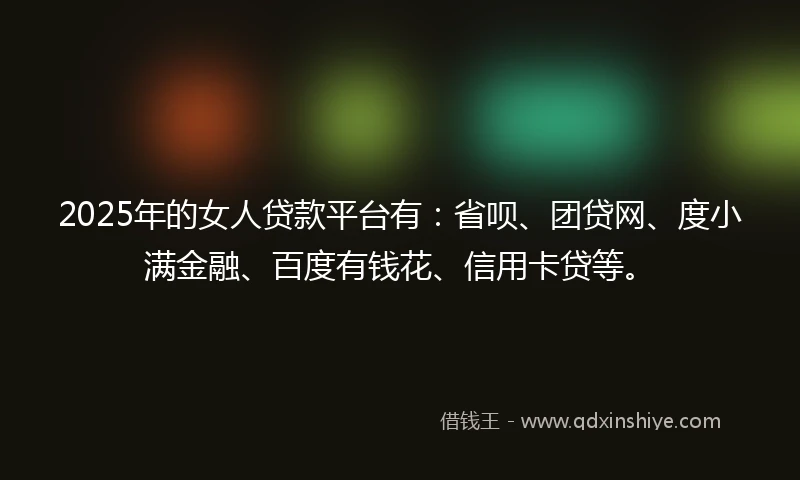 2025年的女人贷款平台有：省呗、团贷网、度小满金融、百度有钱花、信用卡贷等。