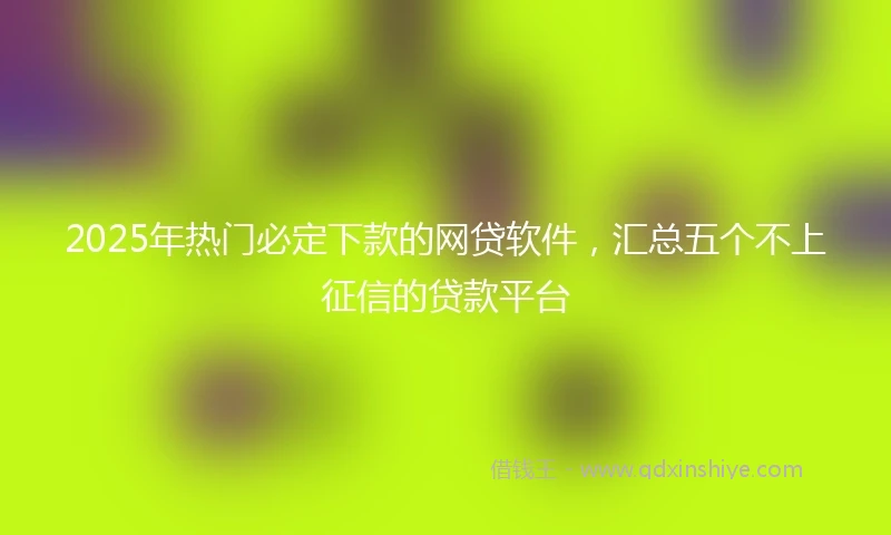 2025年热门必定下款的网贷软件，汇总五个不上征信的贷款平台