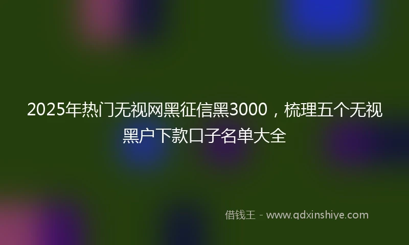 2025年热门无视网黑征信黑3000，梳理五个无视黑户下款口子名单大全