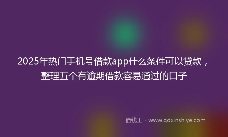 2025年热门手机号借款app什么条件可以贷款，整理五个有逾期借款容易通过的口子