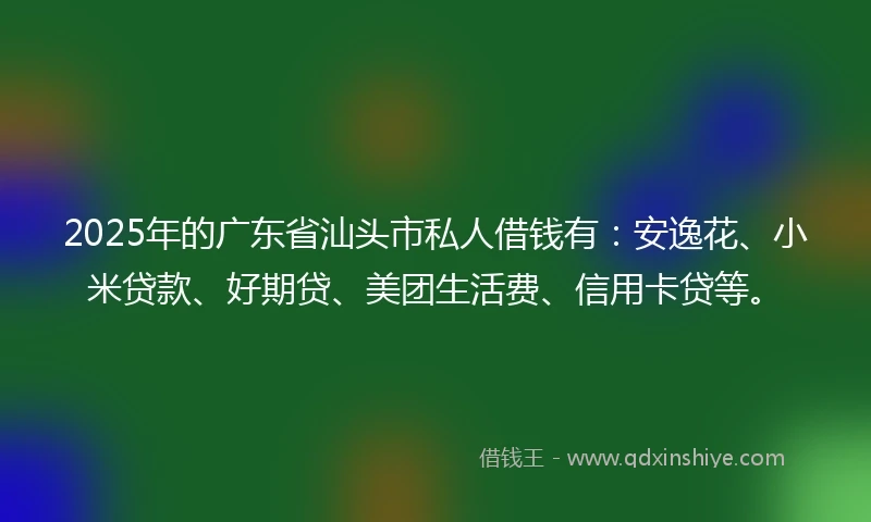 2025年的广东省汕头市私人借钱有：安逸花、小米贷款、好期贷、美团生活费、信用卡贷等。