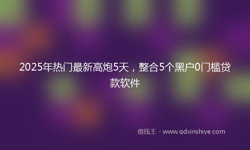2025年热门最新高炮5天，整合5个黑户0门槛贷款软件