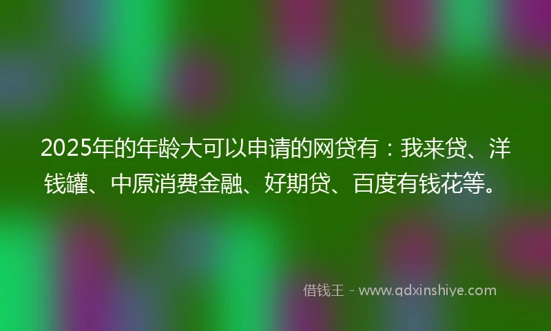 2025年的年龄大可以申请的网贷有：我来贷、洋钱罐、中原消费金融、好期贷、百度有钱花等。