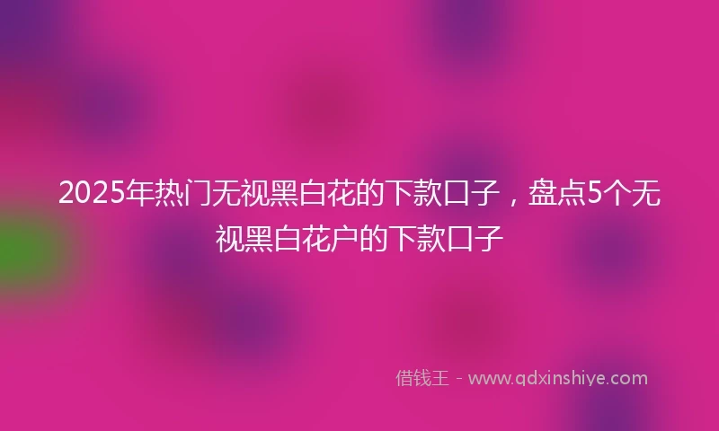 2025年热门无视黑白花的下款口子，盘点5个无视黑白花户的下款口子
