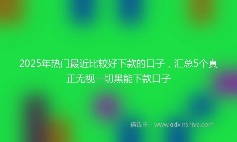 2025年热门最近比较好下款的口子，汇总5个真正无视一切黑能下款口子