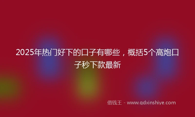 2025年热门好下的口子有哪些，概括5个高炮口子秒下款最新