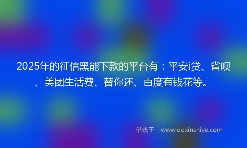 2025年的征信黑能下款的平台有：平安i贷、省呗、美团生活费、替你还、百度有钱花等。