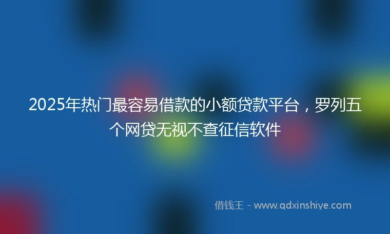 2025年热门最容易借款的小额贷款平台，罗列五个网贷无视不查征信软件