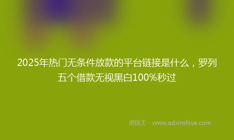 2025年热门无条件放款的平台链接是什么，罗列五个借款无视黑白100%秒过
