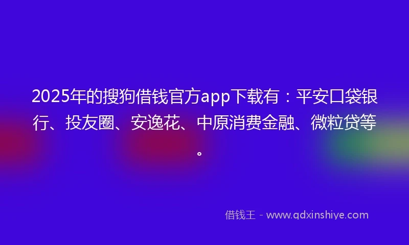 2025年的搜狗借钱官方app下载有：平安口袋银行、投友圈、安逸花、中原消费金融、微粒贷等。