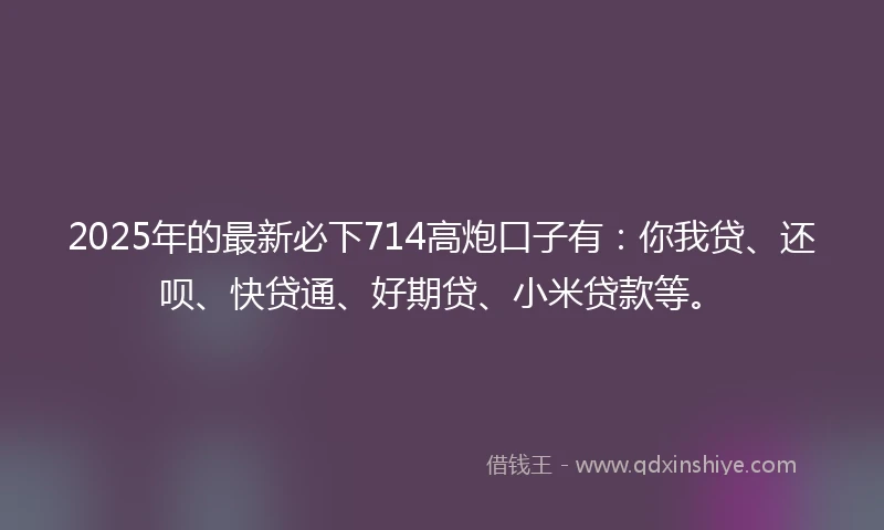 2025年的最新必下714高炮口子有：你我贷、还呗、快贷通、好期贷、小米贷款等。