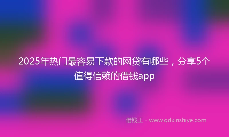 2025年热门最容易下款的网贷有哪些，分享5个值得信赖的借钱app