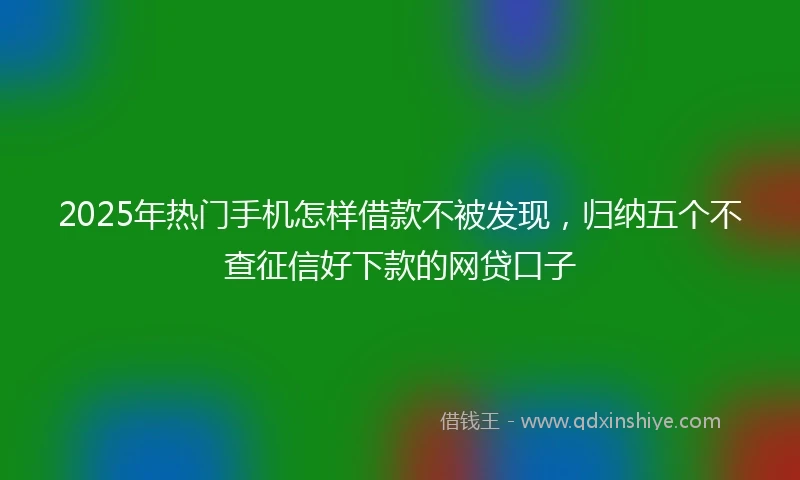 2025年热门手机怎样借款不被发现，归纳五个不查征信好下款的网贷口子