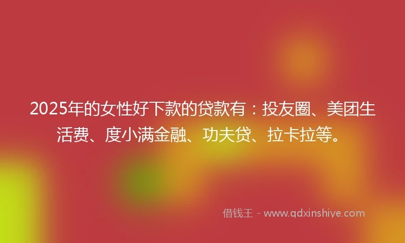 2025年的女性好下款的贷款有：投友圈、美团生活费、度小满金融、功夫贷、拉卡拉等。