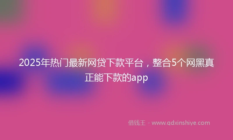 2025年热门最新网贷下款平台，整合5个网黑真正能下款的app
