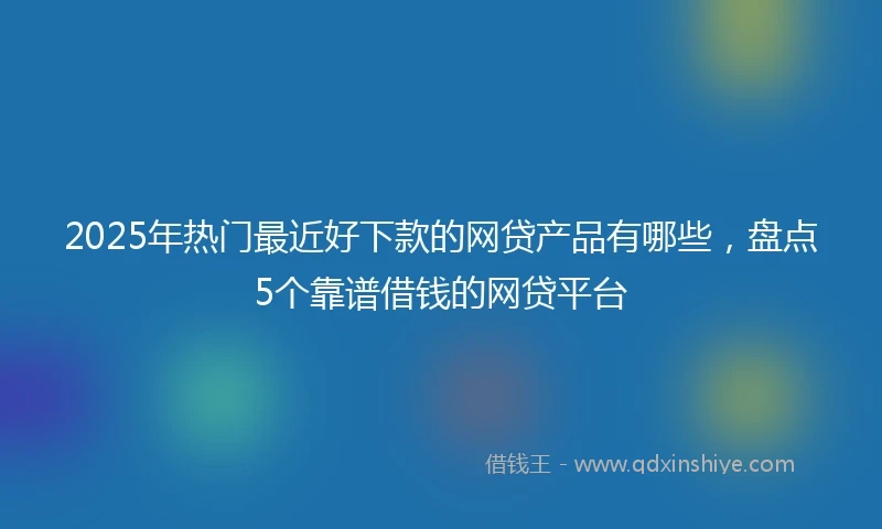 2025年热门最近好下款的网贷产品有哪些，盘点5个靠谱借钱的网贷平台