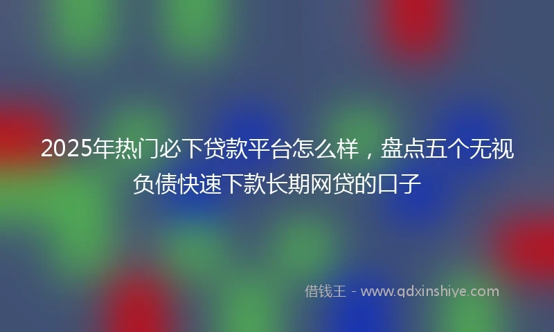 2025年热门必下贷款平台怎么样，盘点五个无视负债快速下款长期网贷的口子