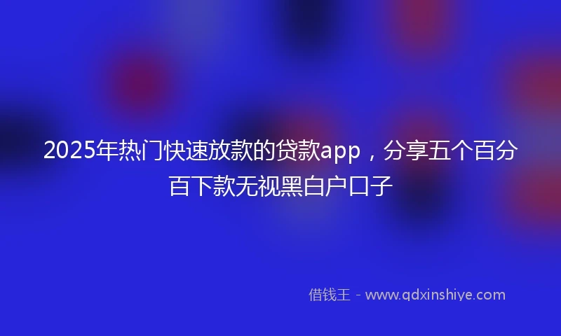 2025年热门快速放款的贷款app，分享五个百分百下款无视黑白户口子