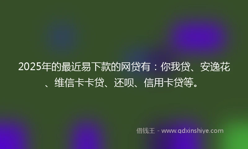 2025年的最近易下款的网贷有：你我贷、安逸花、维信卡卡贷、还呗、信用卡贷等。