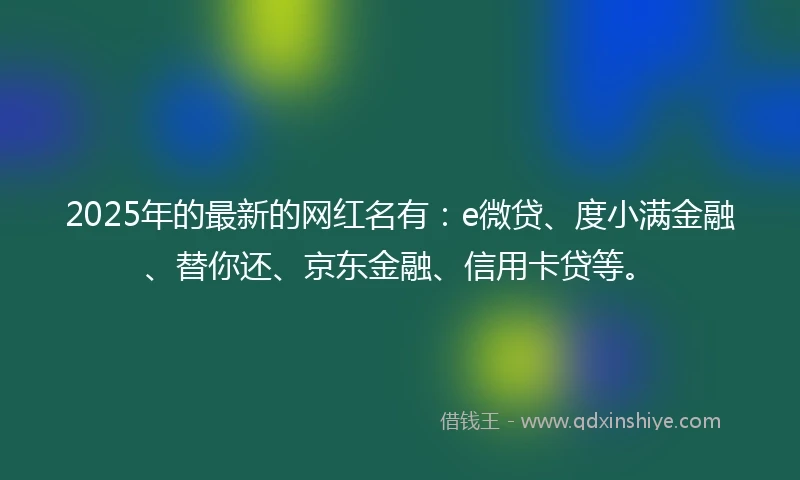 2025年的最新的网红名有：e微贷、度小满金融、替你还、京东金融、信用卡贷等。
