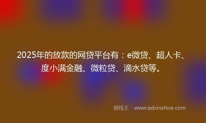 2025年的放款的网贷平台有：e微贷、超人卡、度小满金融、微粒贷、滴水贷等。
