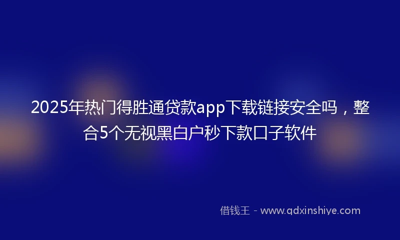 2025年热门得胜通贷款app下载链接安全吗，整合5个无视黑白户秒下款口子软件