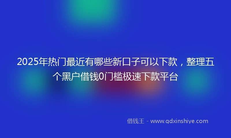 2025年热门最近有哪些新口子可以下款，整理五个黑户借钱0门槛极速下款平台
