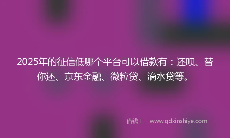 2025年的征信低哪个平台可以借款有：还呗、替你还、京东金融、微粒贷、滴水贷等。