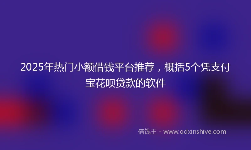 2025年热门小额借钱平台推荐，概括5个凭支付宝花呗贷款的软件