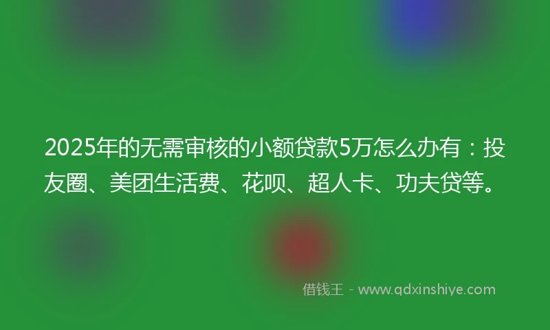 2025年的无需审核的小额贷款5万怎么办有：投友圈、美团生活费、花呗、超人卡、功夫贷等。