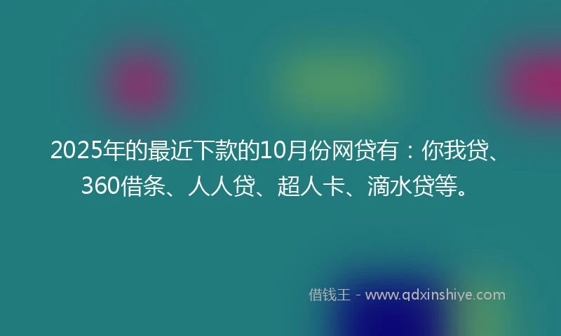 2025年的最近下款的10月份网贷有：你我贷、360借条、人人贷、超人卡、滴水贷等。