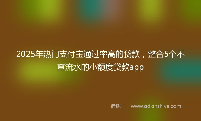 2025年热门支付宝通过率高的贷款，整合5个不查流水的小额度贷款app